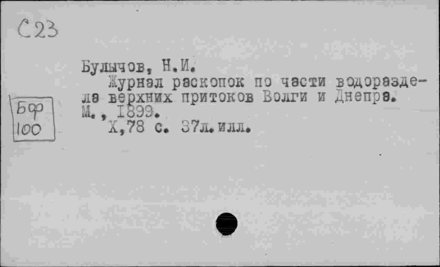 ﻿С 23
\ßcp
1(90
Булычев, Н.И.
Журнал раскопок по части водораздела верхних притоков Волги и Днепра, ui« , 1899.
Х,78 с. 37л. илл.